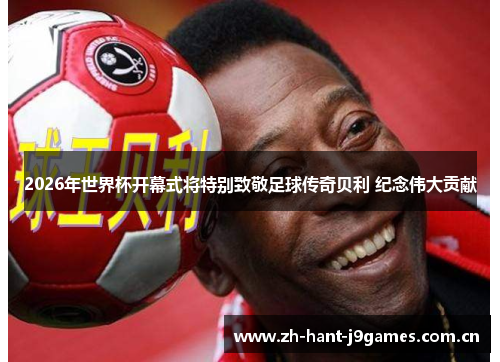 2026年世界杯开幕式将特别致敬足球传奇贝利 纪念伟大贡献